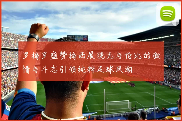 罗梅罗盛赞梅西展现无与伦比的激情与斗志引领纯粹足球风潮