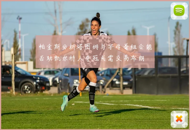 帕金斯分析塔图姆与字母哥组合能否助凯尔特人夺冠或需交易布朗