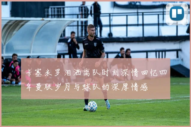 卡塞米罗泪洒离队时刻深情回忆四年曼联岁月与球队的深厚情感