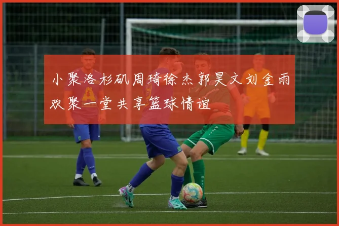 小聚洛杉矶周琦徐杰郭昊文刘金雨欢聚一堂共享篮球情谊