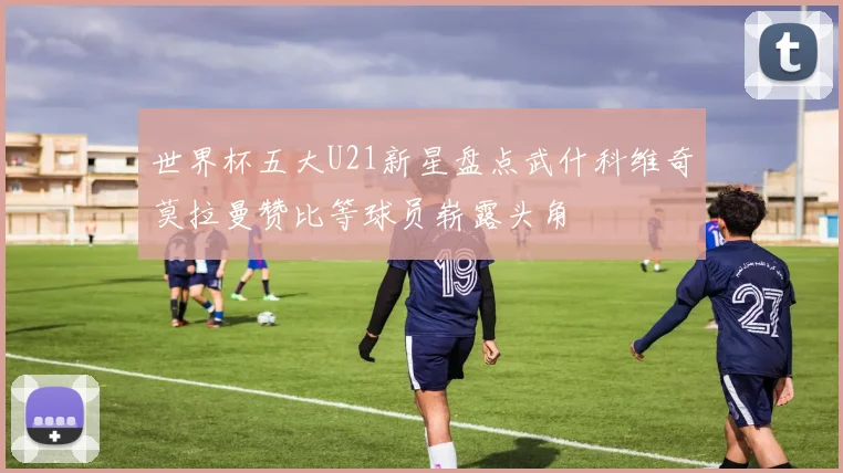 世界杯五大U21新星盘点武什科维奇莫拉曼赞比等球员崭露头角