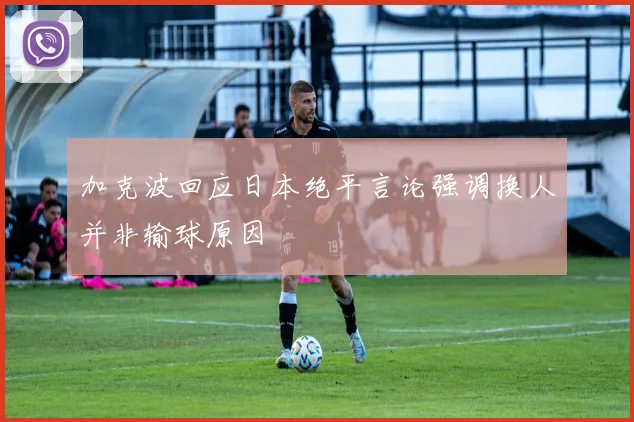 加克波回应日本绝平言论强调换人并非输球原因