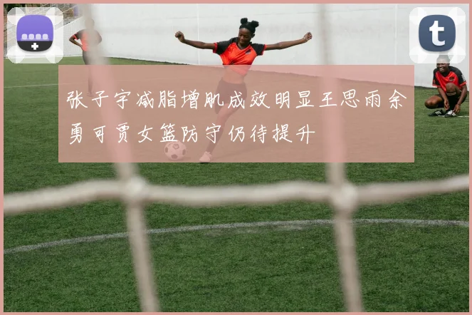 张子宇减脂增肌成效明显王思雨余勇可贾女篮防守仍待提升