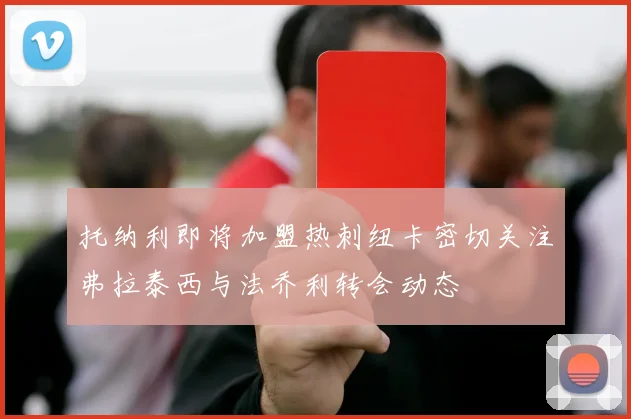 托纳利即将加盟热刺纽卡密切关注弗拉泰西与法乔利转会动态