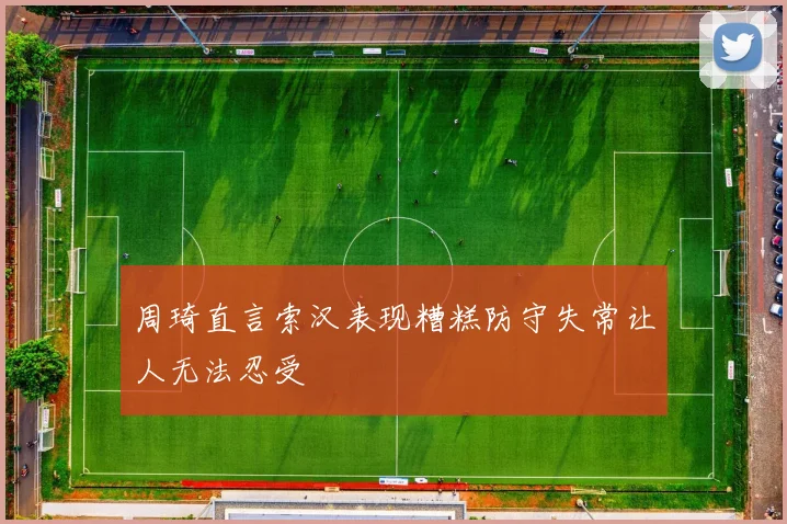周琦直言索汉表现糟糕防守失常让人无法忍受