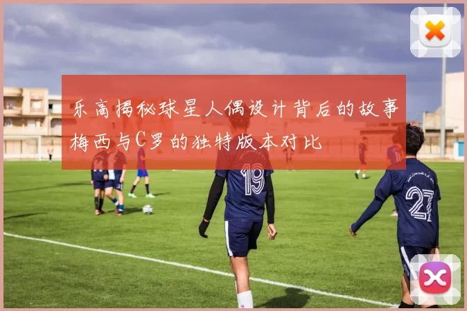 乐高揭秘球星人偶设计背后的故事梅西与C罗的独特版本对比