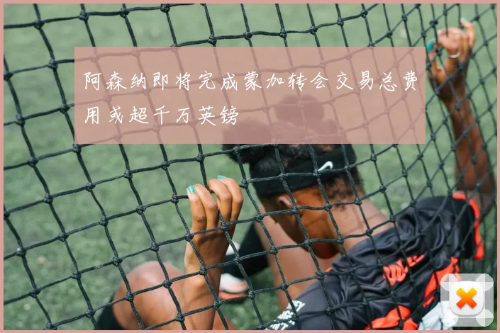 阿森纳即将完成蒙加转会交易总费用或超千万英镑